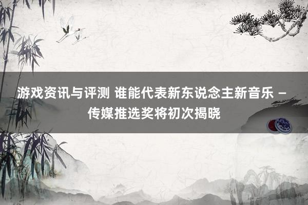 游戏资讯与评测 谁能代表新东说念主新音乐 — 传媒推选奖将初次揭晓