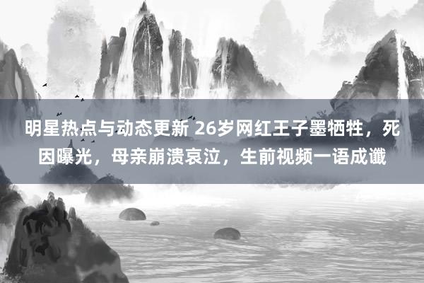 明星热点与动态更新 26岁网红王子墨牺牲，死因曝光，母亲崩溃哀泣，生前视频一语成谶