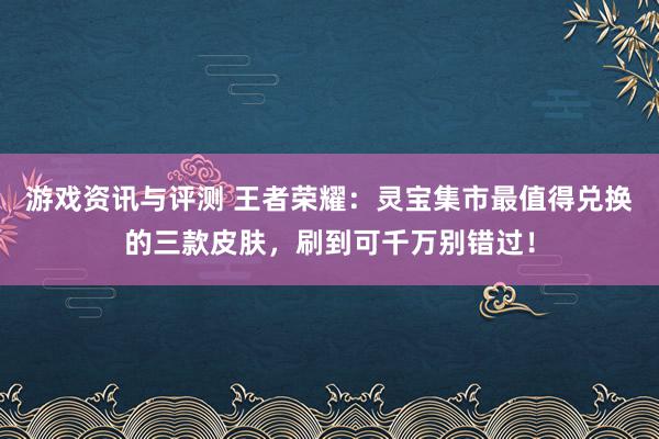 游戏资讯与评测 王者荣耀：灵宝集市最值得兑换的三款皮肤，刷到可千万别错过！