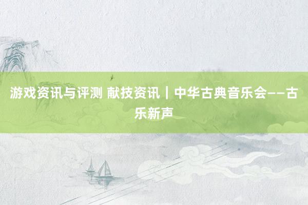 游戏资讯与评测 献技资讯｜中华古典音乐会——古乐新声