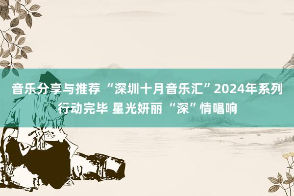 音乐分享与推荐 “深圳十月音乐汇”2024年系列行动完毕 星光妍丽 “深”情唱响