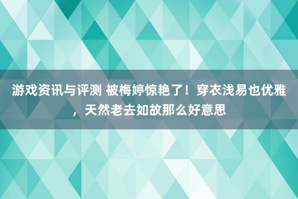 游戏资讯与评测 被梅婷惊艳了！穿衣浅易也优雅，天然老去如故那么好意思