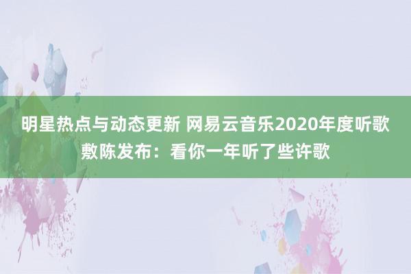 明星热点与动态更新 网易云音乐2020年度听歌敷陈发布：看你一年听了些许歌