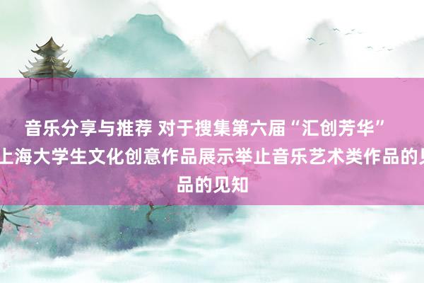 音乐分享与推荐 对于搜集第六届“汇创芳华”  ——上海大学生文化创意作品展示举止音乐艺术类作品的见知