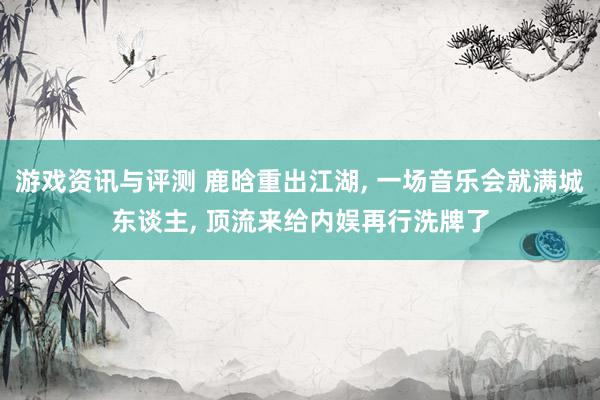 游戏资讯与评测 鹿晗重出江湖, 一场音乐会就满城东谈主, 顶流来给内娱再行洗牌了