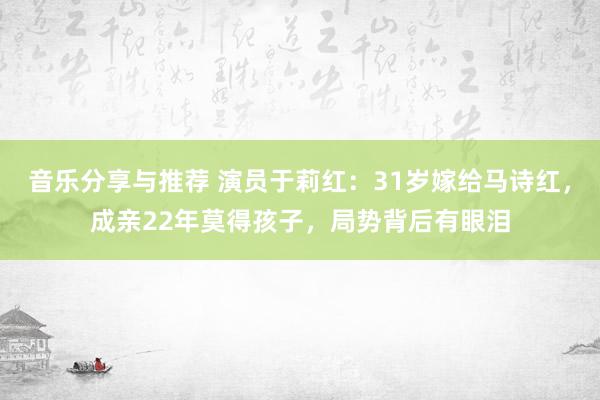 音乐分享与推荐 演员于莉红：31岁嫁给马诗红，成亲22年莫得孩子，局势背后有眼泪