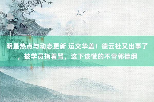 明星热点与动态更新 运交华盖！德云社又出事了，被学员指着骂，这下该慌的不啻郭德纲