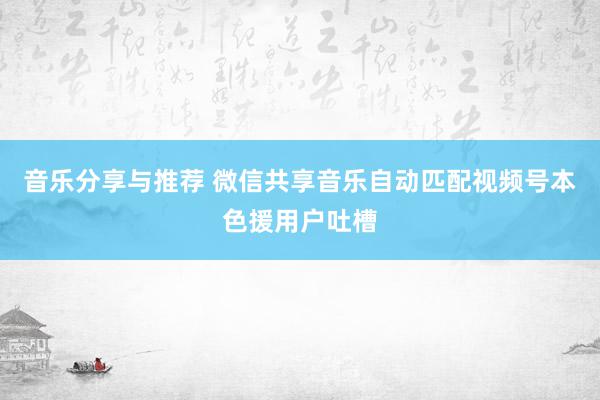 音乐分享与推荐 微信共享音乐自动匹配视频号本色援用户吐槽