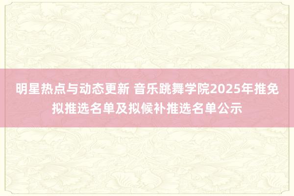 明星热点与动态更新 音乐跳舞学院2025年推免拟推选名单及拟候补推选名单公示