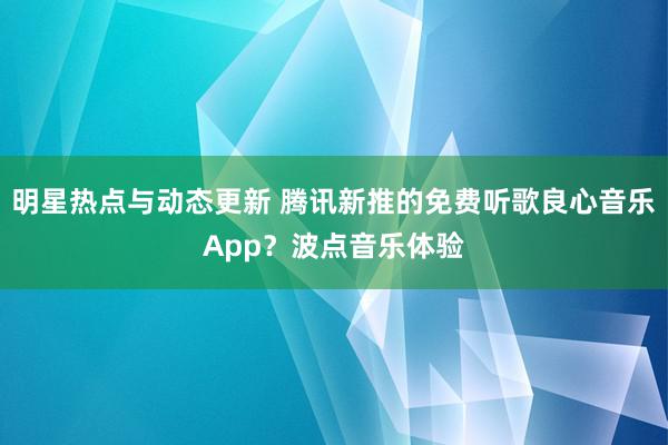 明星热点与动态更新 腾讯新推的免费听歌良心音乐App？波点音乐体验