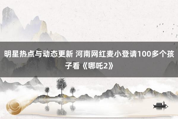 明星热点与动态更新 河南网红麦小登请100多个孩子看《哪吒2》