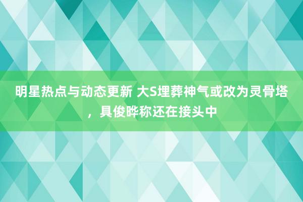 明星热点与动态更新 大S埋葬神气或改为灵骨塔，具俊晔称还在接头中