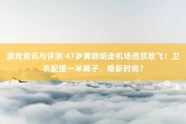 游戏资讯与评测 47岁黄晓明走机场透顶放飞！卫衣配提一半裤子，啥新时尚？