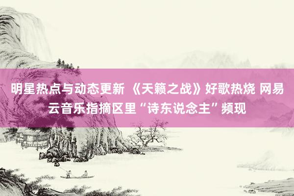 明星热点与动态更新 《天籁之战》好歌热烧 网易云音乐指摘区里“诗东说念主”频现