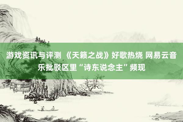 游戏资讯与评测 《天籁之战》好歌热烧 网易云音乐批驳区里“诗东说念主”频现