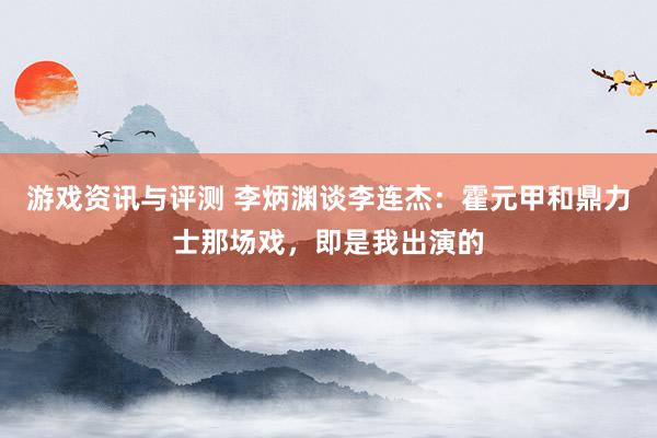 游戏资讯与评测 李炳渊谈李连杰：霍元甲和鼎力士那场戏，即是我出演的