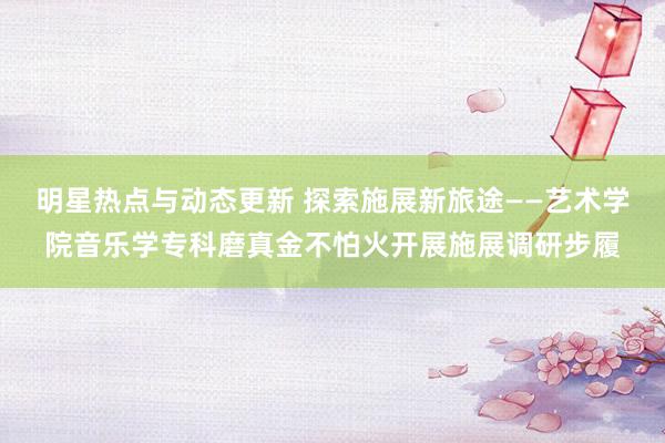 明星热点与动态更新 探索施展新旅途——艺术学院音乐学专科磨真金不怕火开展施展调研步履