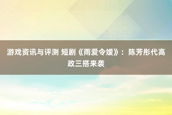 游戏资讯与评测 短剧《雨爱令嫒》：陈芳彤代高政三搭来袭