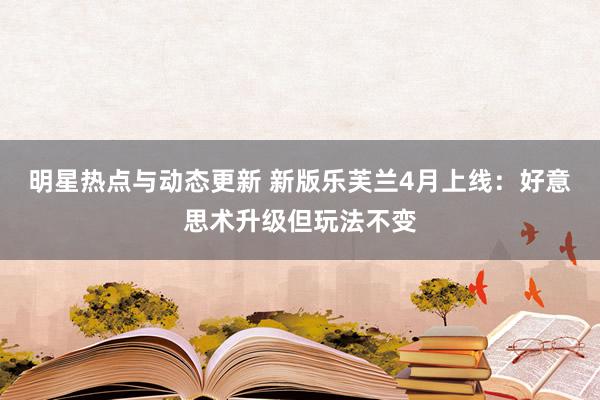 明星热点与动态更新 新版乐芙兰4月上线：好意思术升级但玩法不变