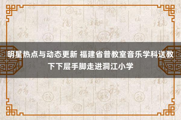 明星热点与动态更新 福建省普教室音乐学科送教下下层手脚走进洞江小学