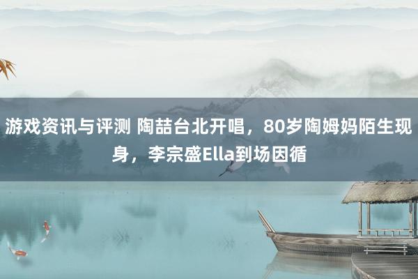 游戏资讯与评测 陶喆台北开唱，80岁陶姆妈陌生现身，李宗盛Ella到场因循