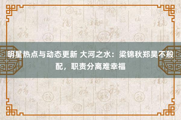 明星热点与动态更新 大河之水：梁锦秋郑昊不般配，职责分离难幸福