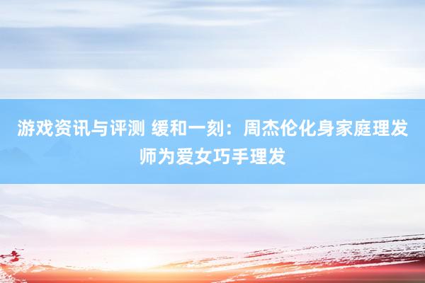 游戏资讯与评测 缓和一刻：周杰伦化身家庭理发师为爱女巧手理发