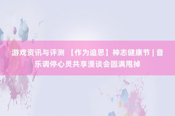 游戏资讯与评测 【作为追思】神志健康节 | 音乐调停心灵共享漫谈会圆满甩掉