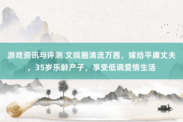 游戏资讯与评测 文娱圈清流万茜，嫁给平庸丈夫，35岁乐龄产子，享受低调爱情生活