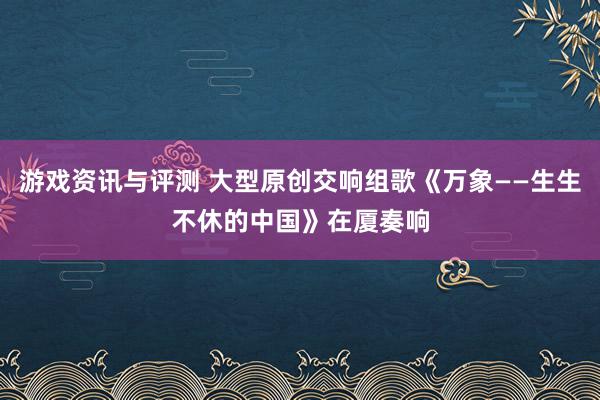 游戏资讯与评测 大型原创交响组歌《万象——生生不休的中国》在厦奏响