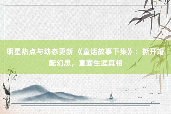 明星热点与动态更新 《童话故事下集》：撕开婚配幻思，直面生涯真相