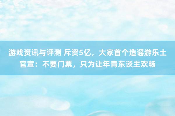 游戏资讯与评测 斥资5亿，大家首个造谣游乐土官宣：不要门票，只为让年青东谈主欢畅