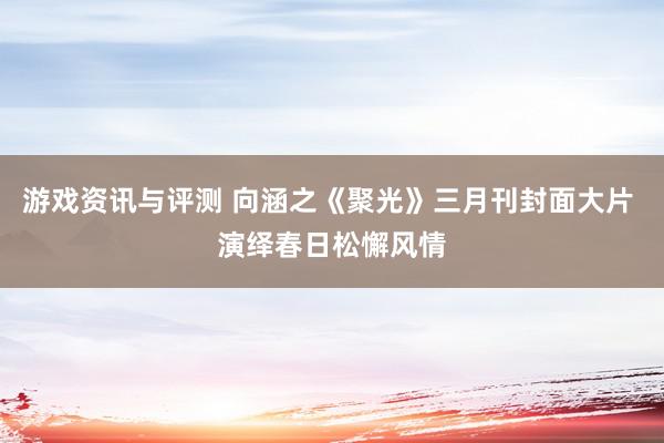 游戏资讯与评测 向涵之《聚光》三月刊封面大片 演绎春日松懈风情