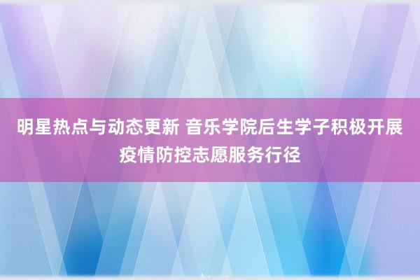 明星热点与动态更新 音乐学院后生学子积极开展疫情防控志愿服务行径