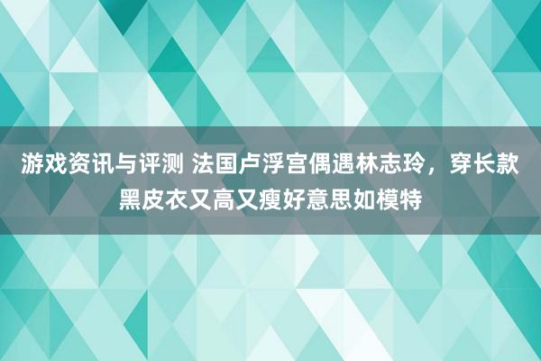 游戏资讯与评测 法国卢浮宫偶遇林志玲，穿长款黑皮衣又高又瘦好意思如模特