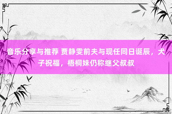 音乐分享与推荐 贾静雯前夫与现任同日诞辰，犬子祝福，梧桐妹仍称继父叔叔