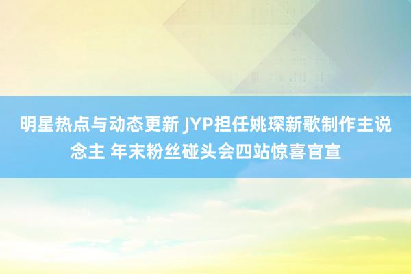 明星热点与动态更新 JYP担任姚琛新歌制作主说念主 年末粉丝碰头会四站惊喜官宣