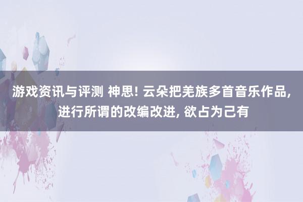 游戏资讯与评测 神思! 云朵把羌族多首音乐作品, 进行所谓的改编改进, 欲占为己有