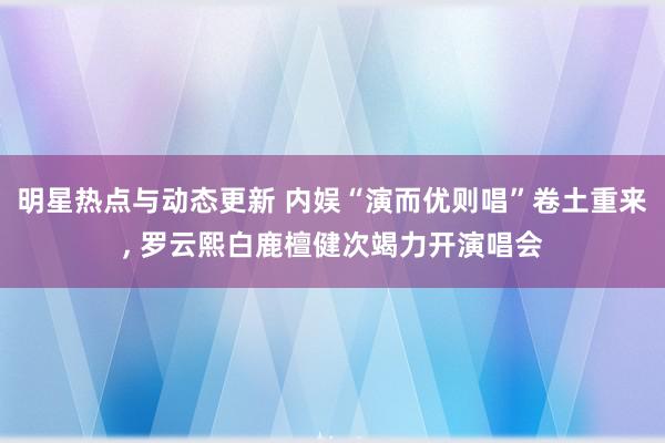 明星热点与动态更新 内娱“演而优则唱”卷土重来, 罗云熙白鹿檀健次竭力开演唱会