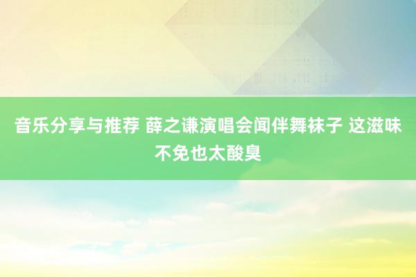 音乐分享与推荐 薛之谦演唱会闻伴舞袜子 这滋味不免也太酸臭