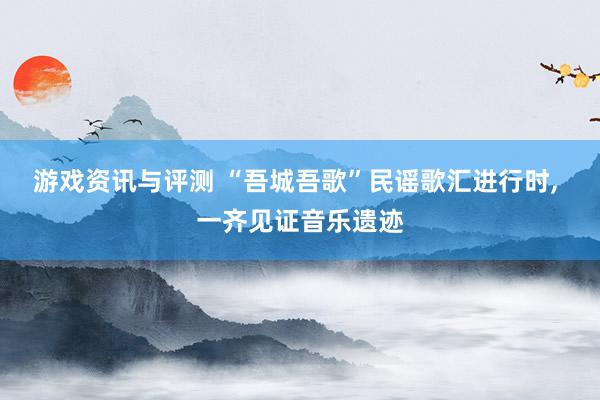 游戏资讯与评测 “吾城吾歌”民谣歌汇进行时, 一齐见证音乐遗迹