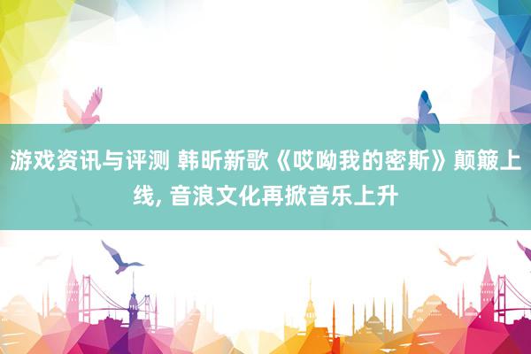 游戏资讯与评测 韩昕新歌《哎呦我的密斯》颠簸上线, 音浪文化再掀音乐上升