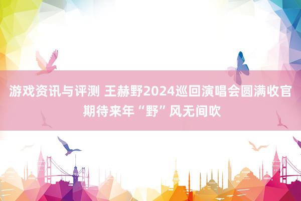 游戏资讯与评测 王赫野2024巡回演唱会圆满收官 期待来年“野”风无间吹