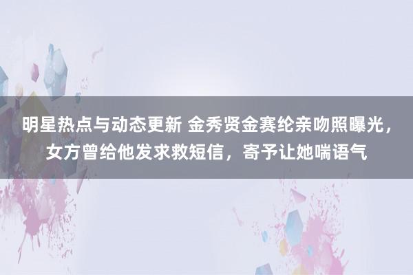 明星热点与动态更新 金秀贤金赛纶亲吻照曝光，女方曾给他发求救短信，寄予让她喘语气