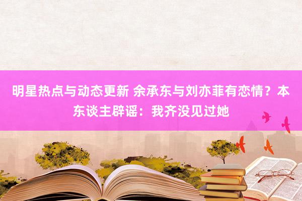 明星热点与动态更新 余承东与刘亦菲有恋情？本东谈主辟谣：我齐没见过她