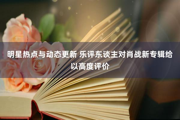 明星热点与动态更新 乐评东谈主对肖战新专辑给以高度评价