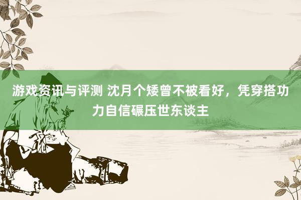 游戏资讯与评测 沈月个矮曾不被看好，凭穿搭功力自信碾压世东谈主