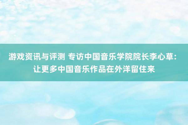 游戏资讯与评测 专访中国音乐学院院长李心草: 让更多中国音乐作品在外洋留住来