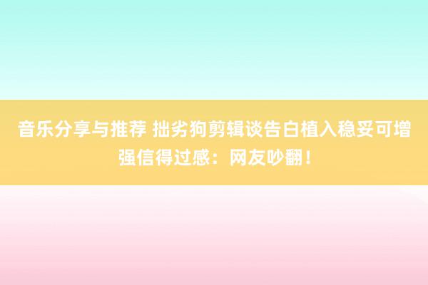 音乐分享与推荐 拙劣狗剪辑谈告白植入稳妥可增强信得过感：网友吵翻！