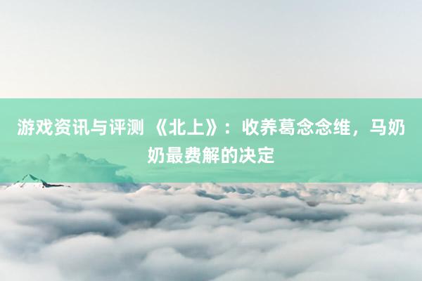 游戏资讯与评测 《北上》：收养葛念念维，马奶奶最费解的决定